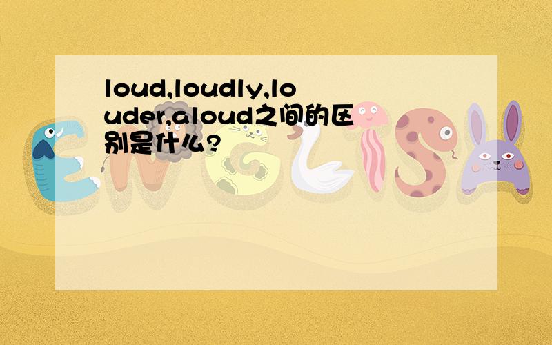 loud,loudly,louder,aloud之间的区别是什么?