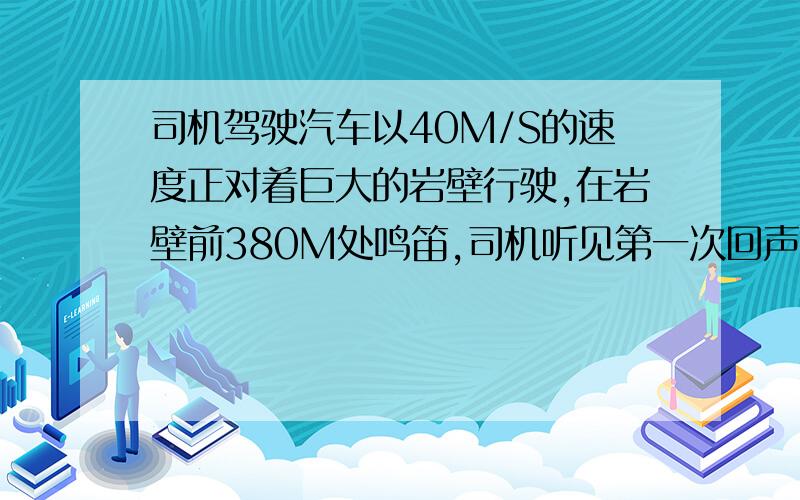 司机驾驶汽车以40M/S的速度正对着巨大的岩壁行驶,在岩壁前380M处鸣笛,司机听见第一次回声是多少?这是汽车离岩壁还有