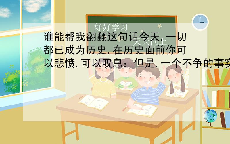 谁能帮我翻翻这句话今天,一切都已成为历史,在历史面前你可以悲愤,可以叹息；但是,一个不争的事实是:坚韧的沈城是任谁也驾驭