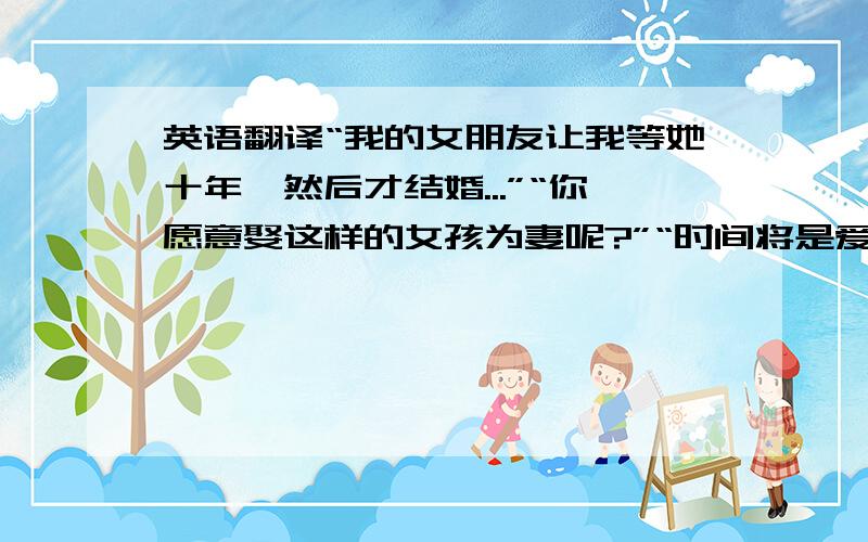 英语翻译“我的女朋友让我等她十年,然后才结婚...”“你愿意娶这样的女孩为妻呢?”“时间将是爱情最好的见证!”“我们两人