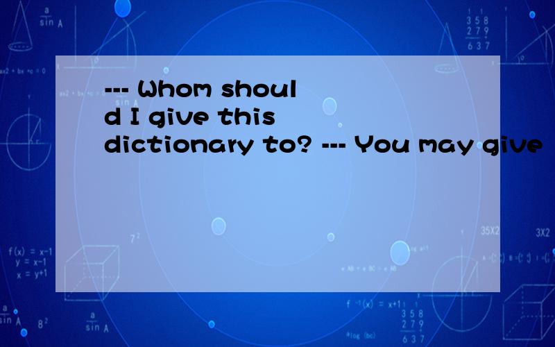 --- Whom should I give this dictionary to? --- You may give