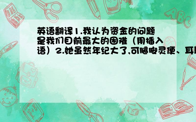 英语翻译1.我认为资金的问题是我们目前最大的困难（用插入语）2.她虽然年纪大了,可腿脚灵便、耳聪目明.（用简单句）3.他