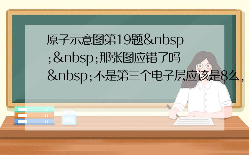 原子示意图第19题  那张图应错了吗 不是第三个电子层应该是8么，怎么变成了18 