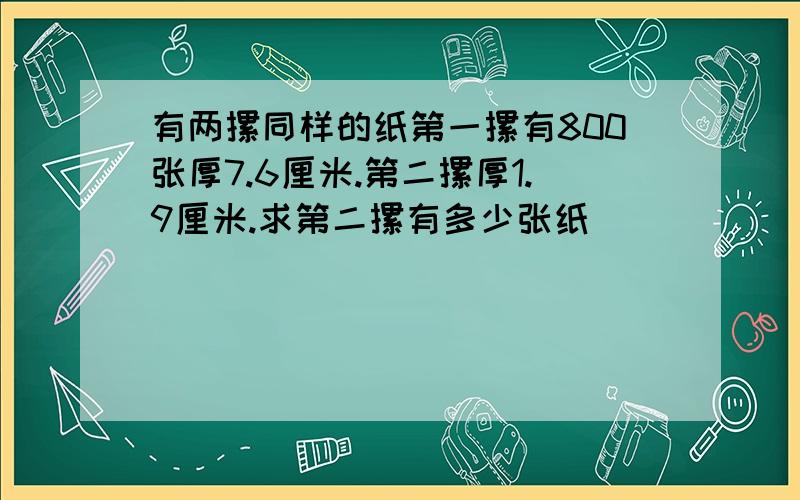 有两摞同样的纸第一摞有800张厚7.6厘米.第二摞厚1.9厘米.求第二摞有多少张纸