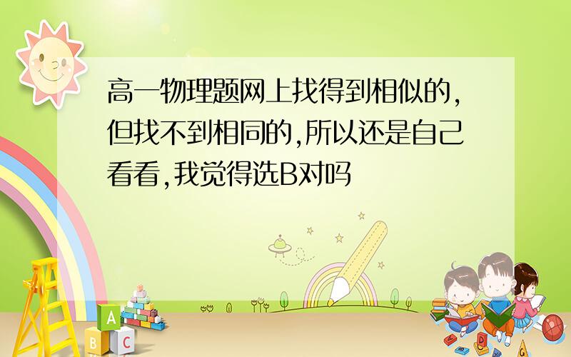 高一物理题网上找得到相似的,但找不到相同的,所以还是自己看看,我觉得选B对吗