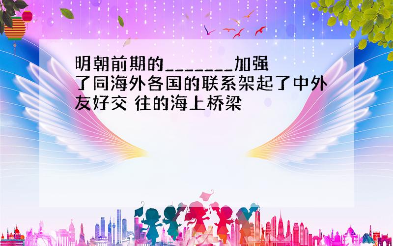 明朝前期的_______加强了同海外各国的联系架起了中外友好交 往的海上桥梁