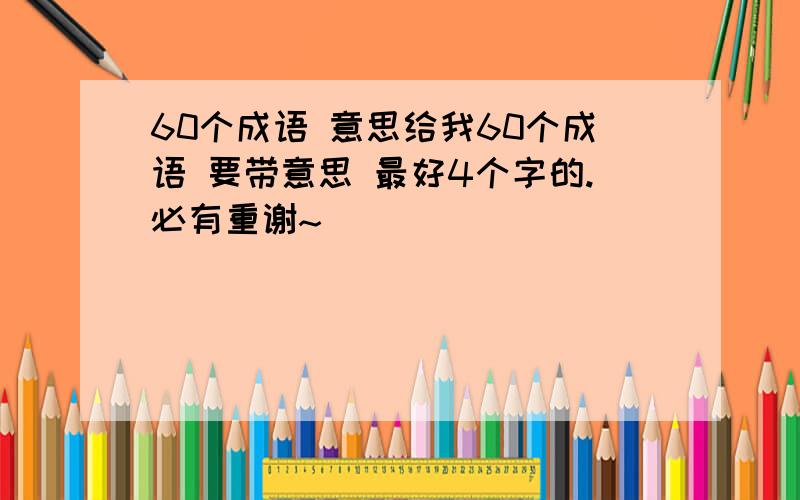 60个成语 意思给我60个成语 要带意思 最好4个字的.必有重谢~