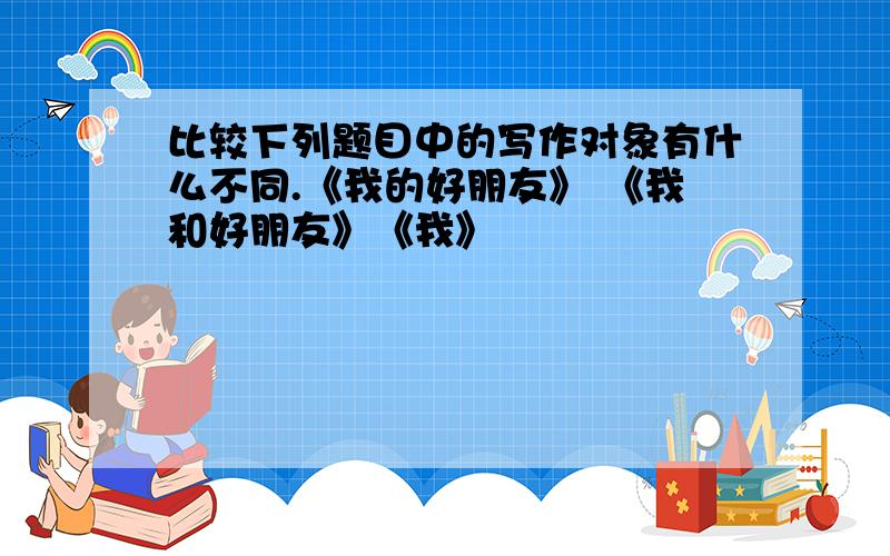 比较下列题目中的写作对象有什么不同.《我的好朋友》 《我和好朋友》《我》