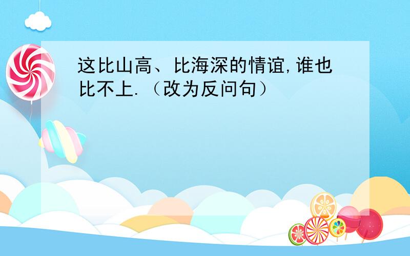 这比山高、比海深的情谊,谁也比不上.（改为反问句）