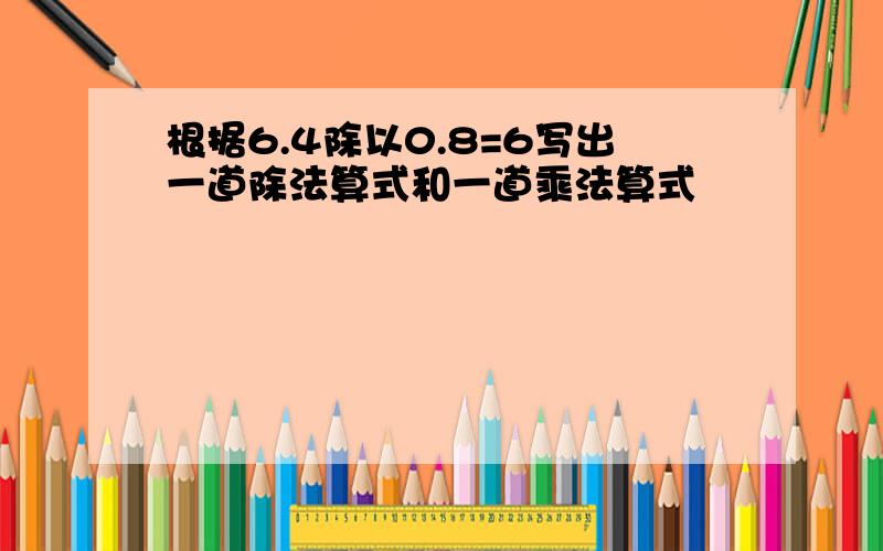 根据6.4除以0.8=6写出一道除法算式和一道乘法算式