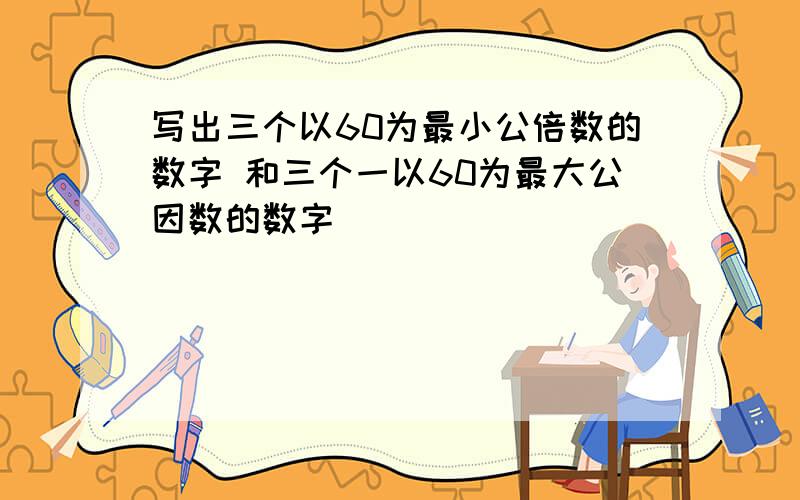 写出三个以60为最小公倍数的数字 和三个一以60为最大公因数的数字