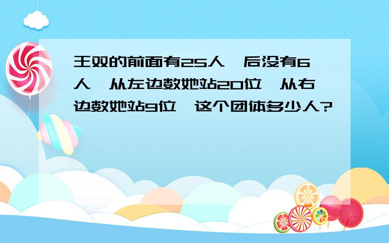 王双的前面有25人,后没有6人,从左边数她站20位,从右边数她站9位,这个团体多少人?