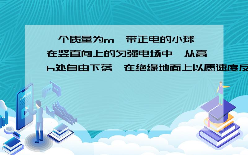 一个质量为m,带正电的小球,在竖直向上的匀强电场中,从高h处自由下落,在绝缘地面上以愿速度反弹,已知电场力是重力的一半,