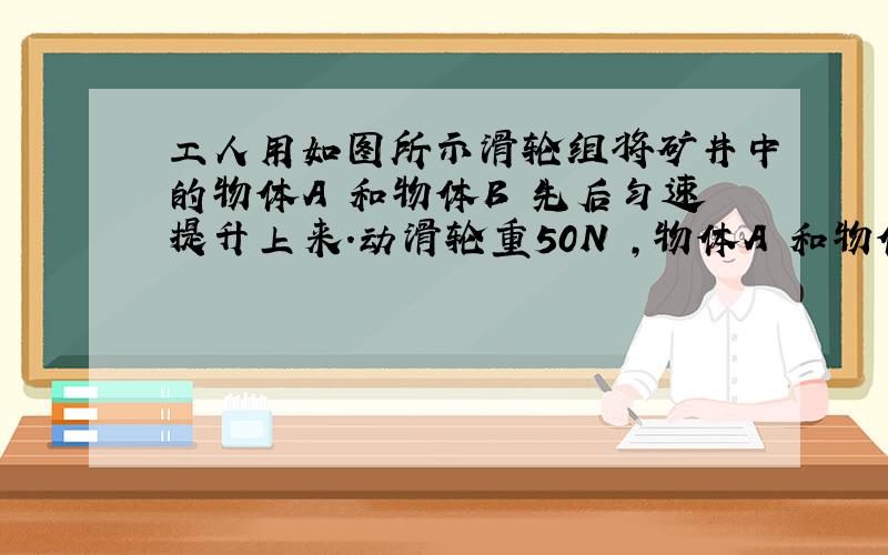 工人用如图所示滑轮组将矿井中的物体A 和物体B 先后匀速提升上来.动滑轮重50N ,物体A 和物体B 所受重力之比为2