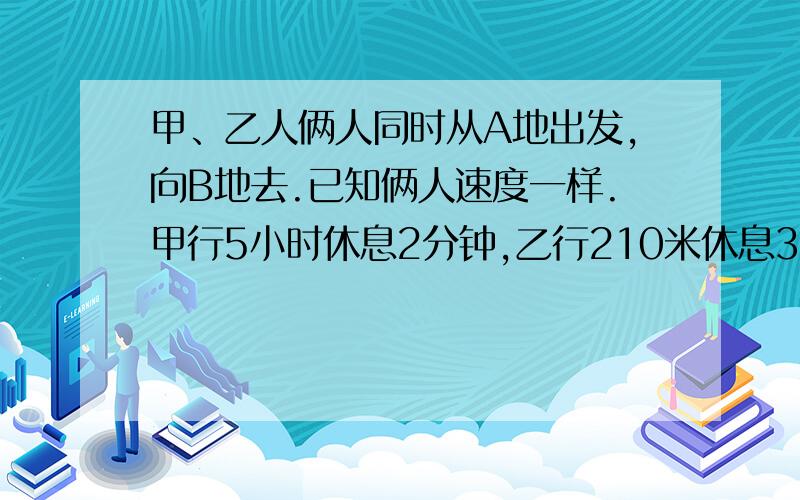 甲、乙人俩人同时从A地出发,向B地去.已知俩人速度一样.甲行5小时休息2分钟,乙行210米休息3分钟