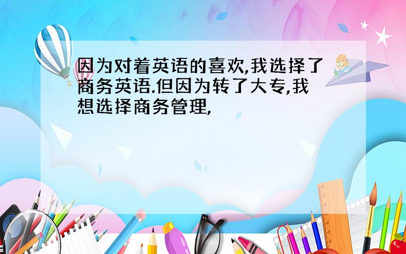 因为对着英语的喜欢,我选择了商务英语.但因为转了大专,我想选择商务管理,