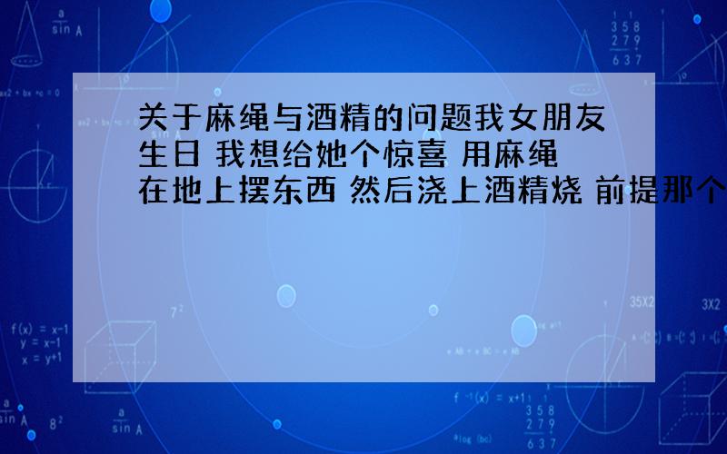 关于麻绳与酒精的问题我女朋友生日 我想给她个惊喜 用麻绳在地上摆东西 然后浇上酒精烧 前提那个麻绳是干燥的 没碰过任何液