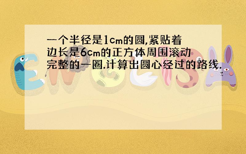 一个半径是1cm的圆,紧贴着边长是6cm的正方体周围滚动完整的一圈.计算出圆心经过的路线.