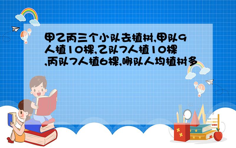 甲乙丙三个小队去植树,甲队9人植10棵,乙队7人植10棵,丙队7人植6棵,哪队人均植树多