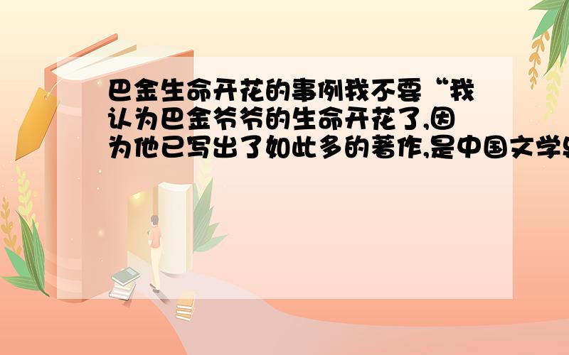 巴金生命开花的事例我不要“我认为巴金爷爷的生命开花了,因为他已写出了如此多的著作,是中国文学史上的名人,让人敬仰.,《家