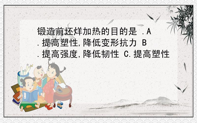 锻造前坯烊加热的目的是 .A.提高塑性,降低变形抗力 B.提高强度,降低韧性 C.提高塑性