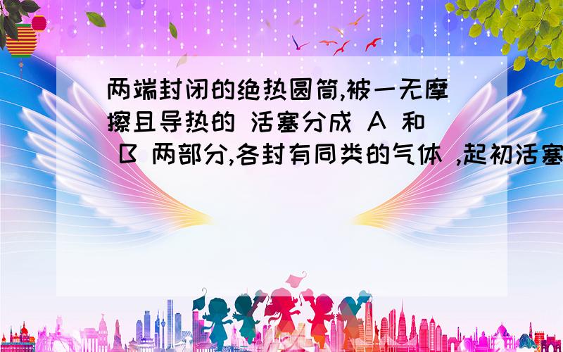 两端封闭的绝热圆筒,被一无摩擦且导热的 活塞分成 A 和 B 两部分,各封有同类的气体 ,起初活塞置于圆筒中间,两边的气