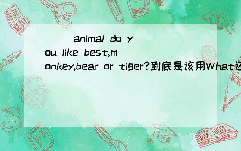 （ )animal do you like best,monkey,bear or tiger?到底是该用What还是W