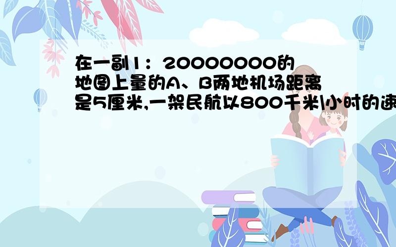 在一副1：20000000的地图上量的A、B两地机场距离是5厘米,一架民航以800千米\小时的速度从A地机场飞往B地