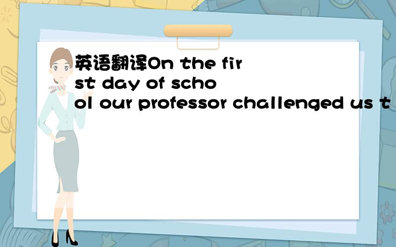 英语翻译On the first day of school our professor challenged us t