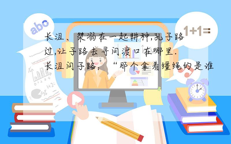 长沮、桀溺在一起耕种,孔子路过,让子路去寻问渡口在哪里.长沮问子路：“那个拿着缰绳的是谁