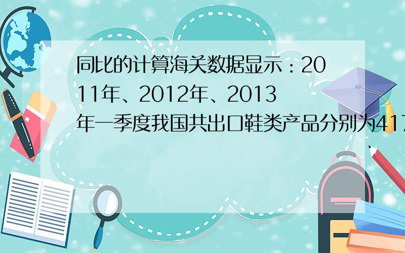 同比的计算海关数据显示：2011年、2012年、2013年一季度我国共出口鞋类产品分别为417.2亿美元、468.1亿美