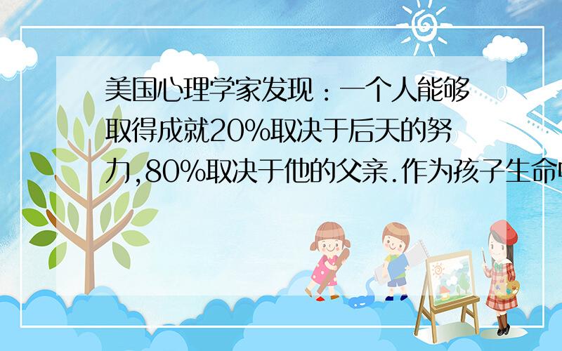 美国心理学家发现：一个人能够取得成就20%取决于后天的努力,80%取决于他的父亲.作为孩子生命中“重要他人”同样一句肯定