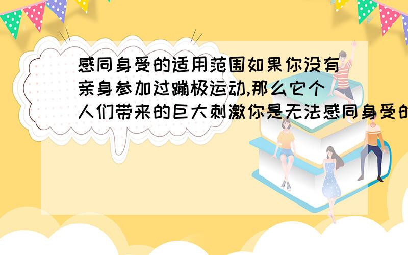 感同身受的适用范围如果你没有亲身参加过蹦极运动,那么它个人们带来的巨大刺激你是无法感同身受的.这句话里德感同身受是不是用