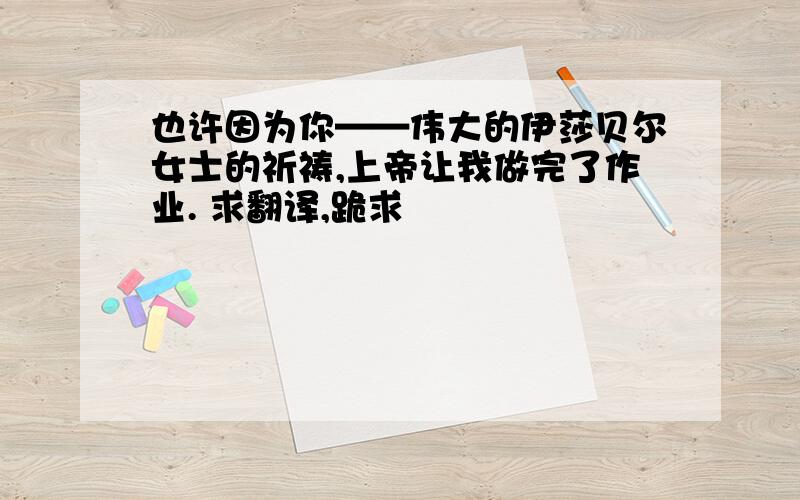 也许因为你——伟大的伊莎贝尔女士的祈祷,上帝让我做完了作业. 求翻译,跪求