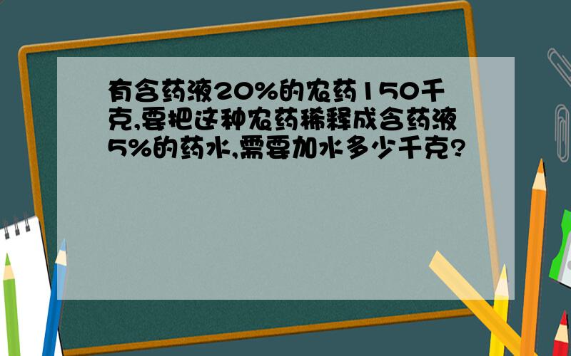 有含药液20%的农药150千克,要把这种农药稀释成含药液5%的药水,需要加水多少千克?