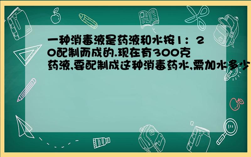 一种消毒液是药液和水按1：20配制而成的.现在有300克药液,要配制成这种消毒药水,需加水多少千克?