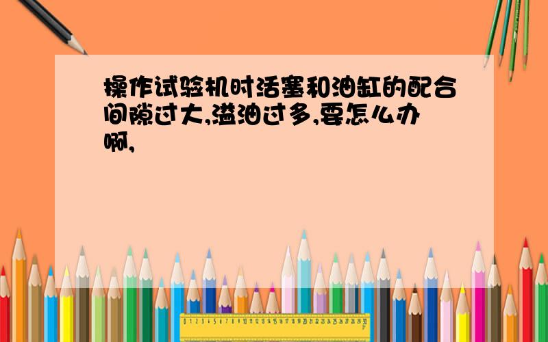 操作试验机时活塞和油缸的配合间隙过大,溢油过多,要怎么办啊,