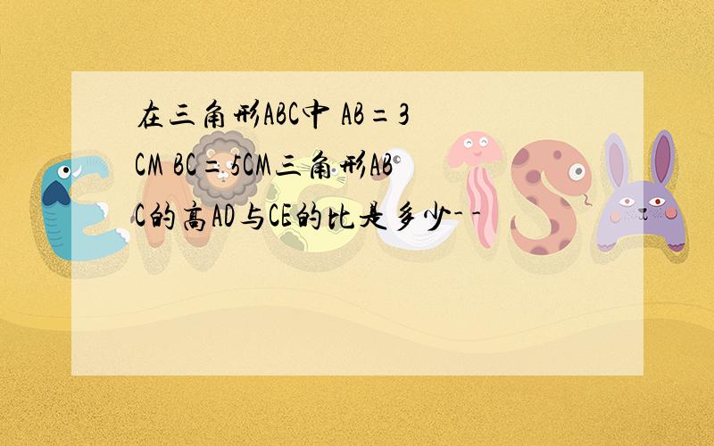 在三角形ABC中 AB=3 CM BC=5CM三角形ABC的高AD与CE的比是多少- -