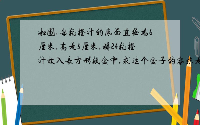 如图,每瓶橙汁的底面直径为6厘米,高是5厘米,将24瓶橙汁放入长方形纸盒中,求这个盒子的容积是多少?