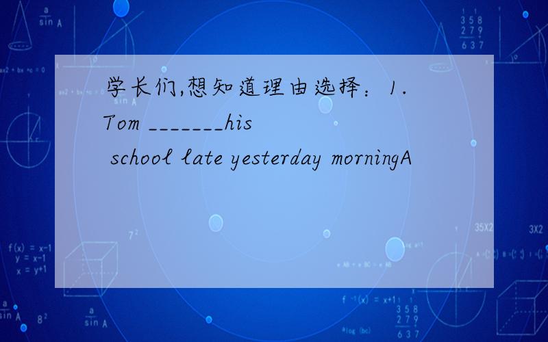 学长们,想知道理由选择：1.Tom _______his school late yesterday morningA