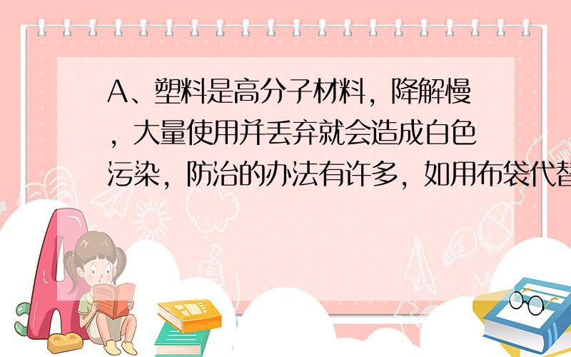 A、塑料是高分子材料，降解慢，大量使用并丢弃就会造成白色污染，防治的办法有许多，如用布袋代替、研制可降解的塑料等，但不