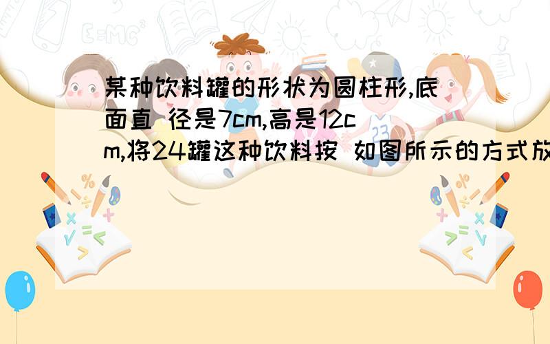 某种饮料罐的形状为圆柱形,底面直 径是7cm,高是12cm,将24罐这种饮料按 如图所示的方式放入箱内,做这个纸箱至少要