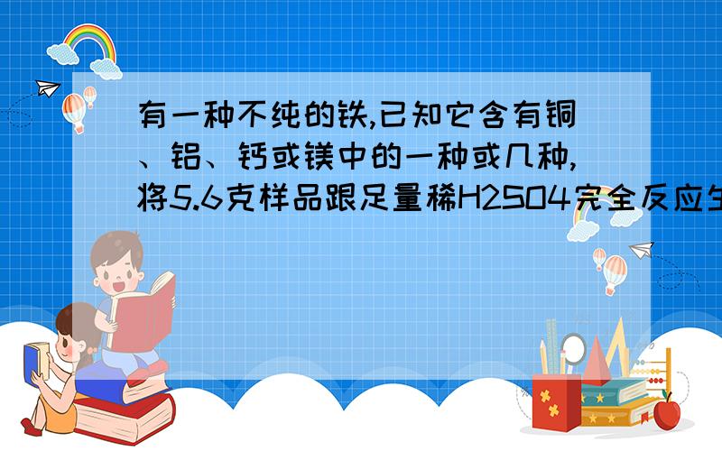 有一种不纯的铁,已知它含有铜、铝、钙或镁中的一种或几种,将5.6克样品跟足量稀H2SO4完全反应生成0.18克氢气,则此