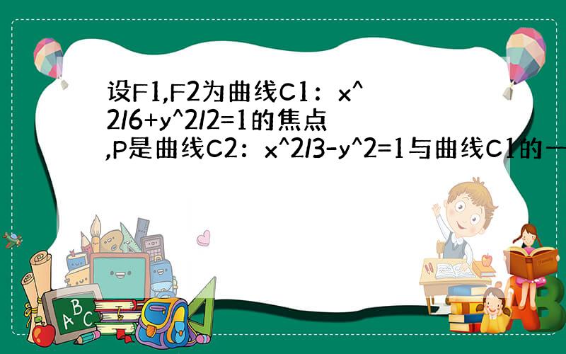 设F1,F2为曲线C1：x^2/6+y^2/2=1的焦点,P是曲线C2：x^2/3-y^2=1与曲线C1的一个交点,则