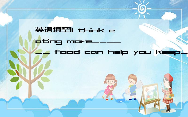 英语填空!I think eating more______ food can help you keep_______