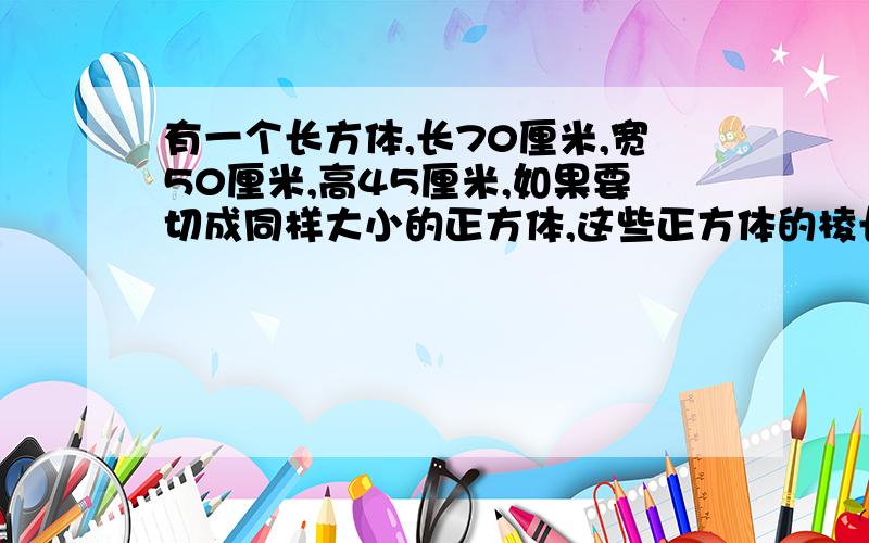 有一个长方体,长70厘米,宽50厘米,高45厘米,如果要切成同样大小的正方体,这些正方体的棱长最长是多少厘米,可以切多少