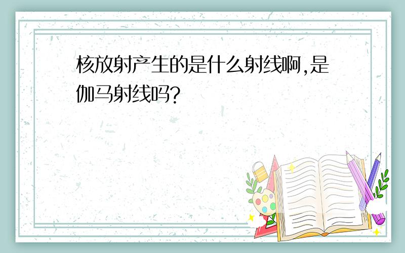 核放射产生的是什么射线啊,是伽马射线吗?