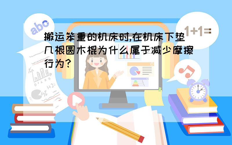 搬运笨重的机床时,在机床下垫几根圆木棍为什么属于减少摩擦行为?