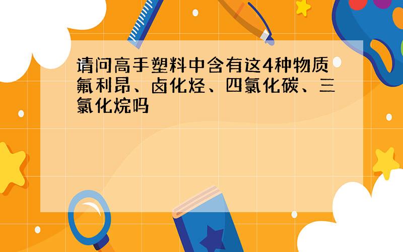 请问高手塑料中含有这4种物质氟利昂、卤化烃、四氯化碳、三氯化烷吗