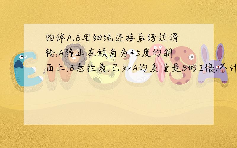 物体A.B用细绳连接后跨过滑轮,A静止在倾角为45度的斜面上,B悬挂着,已知A的质量是B的2倍,不计滑轮摩...